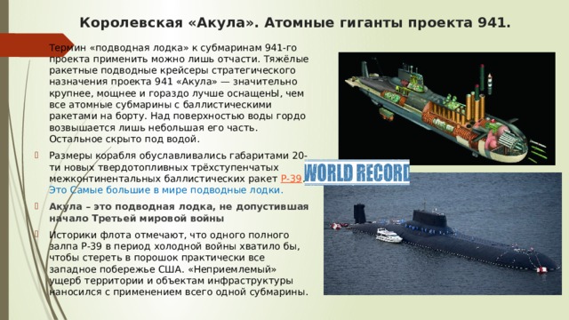 Королевская «Акула». Атомные гиганты проекта 941. Термин «подводная лодка» к субмаринам 941-го проекта применить можно лишь отчасти. Тяжёлые ракетные подводные крейсеры стратегического назначения проекта 941 «Акула» — значительно крупнее, мощнее и гораздо лучше оснащенЫ, чем все атомные субмарины с баллистическими ракетами на борту. Над поверхностью воды гордо возвышается лишь небольшая его часть. Остальное скрыто под водой. Размеры корабля обуславливались габаритами 20-ти новых твердотопливных трёхступенчатых межконтинентальных баллистических ракет  Р-39 . Это Самые большие в мире подводные лодки. Акула – это подводная лодка, не допустившая начало Третьей мировой войны Историки флота отмечают, что одного полного залпа Р-39 в период холодной войны хватило бы, чтобы стереть в порошок практически все западное побережье США. «Неприемлемый» ущерб территории и объектам инфраструктуры наносился с применением всего одной субмарины. 