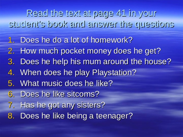 Read the text at page 41 in your student’s book and answer the questions Does he do a lot of homework? How much pocket money does he get? Does he help his mum around the house? When does he play Playstation? What music does he like? Does he like sitcoms? Has he got any sisters? Does he like being a teenager? 