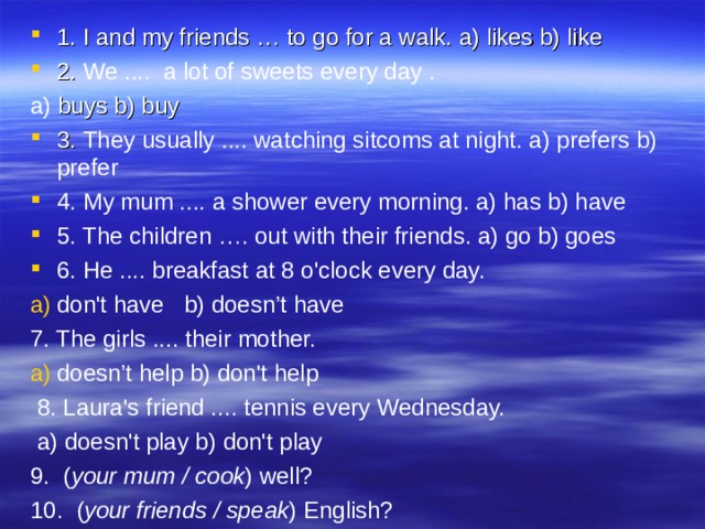 1. I and my friends … to go for a walk. a) likes b) like 2. We .... a lot of sweets every day . a) buys b) buy 3. They usually .... watching sitcoms at night. a) prefers b) prefer 4. My mum .... a shower every morning. a) has b) have 5. The children …. out with their friends. a) go b) goes 6. He .... breakfast at 8 o'clock every day. don't have b) doesn’t have 7. The girls .... their mother. doesn’t help b) don't help  8. Laura's friend .... tennis every Wednesday.  a) doesn't play b) don't play 9.  ( your mum / cook ) well? 10.  ( your friends / speak ) English? 
