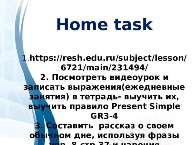 Home task  1. https://resh.edu.ru/subject/lesson/6721/main/231494/ 2. Посмотреть видеоурок и записать выражения(ежедневные занятия) в тетрадь- выучить их, выучить правило Present Simple GR3-4 3. Составить рассказ о своем обычном дне, используя фразы упр. 8 стр.37 и наречия частотности (10-12 предложений) 