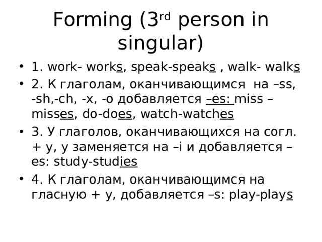 Forming (3 rd person in singular) 1. work- work s , speak-speak s , walk- walk s 2. К глаголам, оканчивающимся на –ss, -sh,-ch, -x, -o добавляется –es: miss – miss es , do-do es , watch-watch es 3. У глаголов, оканчивающихся на согл. + y, y заменяется на –i и добавляется –es: study-stud ies  4. К глаголам, оканчивающимся на гласную + y, добавляется –s: play-play s  
