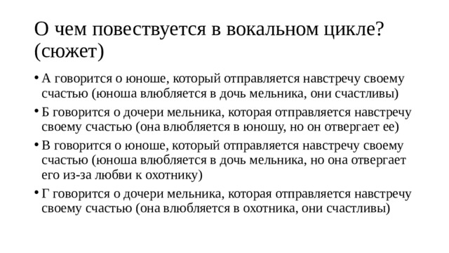 О чем повествуется в вокальном цикле? (сюжет) А говорится о юноше, который отправляется навстречу своему счастью (юноша влюбляется в дочь мельника, они счастливы) Б говорится о дочери мельника, которая отправляется навстречу своему счастью (она влюбляется в юношу, но он отвергает ее) В говорится о юноше, который отправляется навстречу своему счастью (юноша влюбляется в дочь мельника, но она отвергает его из-за любви к охотнику) Г говорится о дочери мельника, которая отправляется навстречу своему счастью (она влюбляется в охотника, они счастливы) 