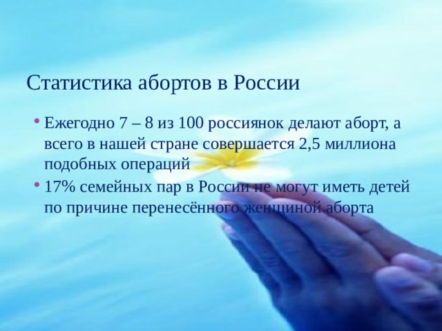 Статистика абортов в России Ежегодно 7 – 8 из 100 россиянок делают аборт, а всего в нашей стране совершается 2,5 миллиона подобных операций 17% семейных пар в России не могут иметь детей по причине перенесённого женщиной аборта 