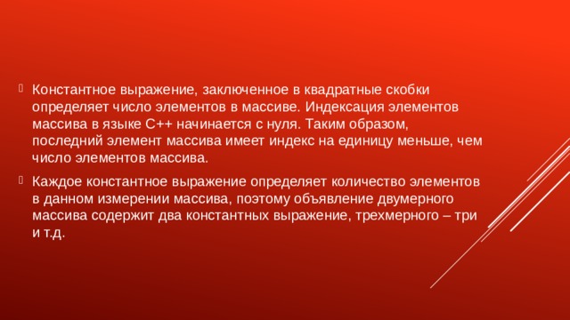 Константное выражение, заключенное в квадратные скобки определяет число элементов в массиве. Индексация элементов массива в языке C++ начинается с нуля. Таким образом, последний элемент массива имеет индекс на единицу меньше, чем число элементов массива. Каждое константное выражение определяет количество элементов в данном измерении массива, поэтому объявление двумерного массива содержит два константных выражение, трехмерного – три и т.д. 