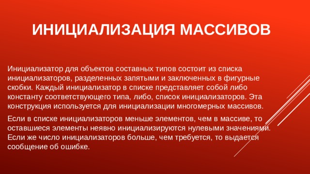 Инициализация массивов Инициализатор для объектов составных типов состоит из списка инициализаторов, разделенных запятыми и заключенных в фигурные скобки. Каждый инициализатор в списке представляет собой либо константу соответствующего типа, либо, список инициализаторов. Эта конструкция используется для инициализации многомерных массивов. Если в списке инициализаторов меньше элементов, чем в массиве, то оставшиеся элементы неявно инициализируются нулевыми значениями. Если же число инициализаторов больше, чем требуется, то выдается сообщение об ошибке. 