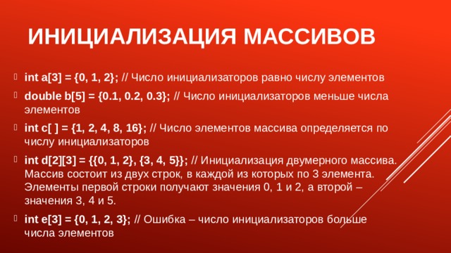 Инициализация массивов int a[3] = {0, 1, 2}; // Число инициализаторов равно числу элементов double b[5] = {0.1, 0.2, 0.3}; // Число инициализаторов меньше числа элементов int c[ ] = {1, 2, 4, 8, 16}; // Число элементов массива определяется по числу инициализаторов int d[2][3] = {{0, 1, 2}, {3, 4, 5}}; // Инициализация двумерного массива. Массив состоит из двух строк, в каждой из которых по 3 элемента. Элементы первой строки получают значения 0, 1 и 2, а второй – значения 3, 4 и 5. int e[3] = {0, 1, 2, 3}; // Ошибка – число инициализаторов больше числа элементов 