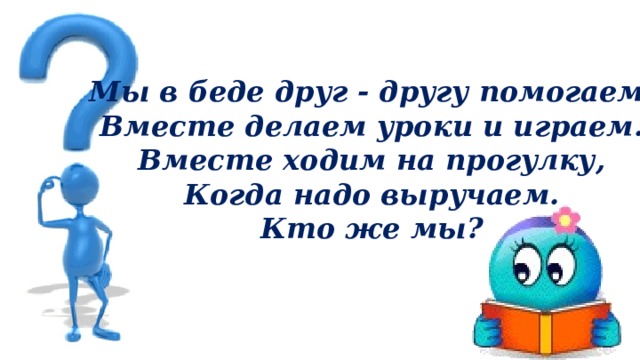 Мы в беде друг - другу помогаем, Вместе делаем уроки и играем. Вместе ходим на прогулку, Когда надо выручаем. Кто же мы? 