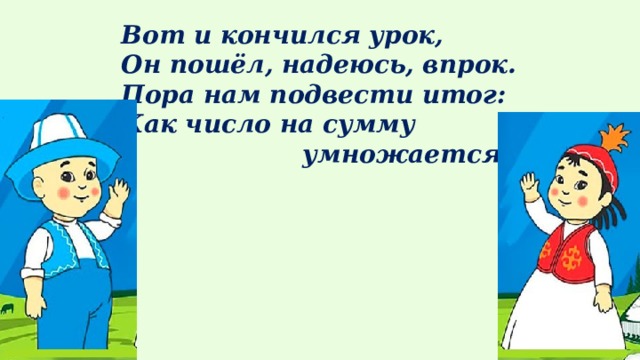 Вот и кончился урок,  Он пошёл, надеюсь, впрок. Пора нам подвести итог:  Как число на сумму  умножается?  