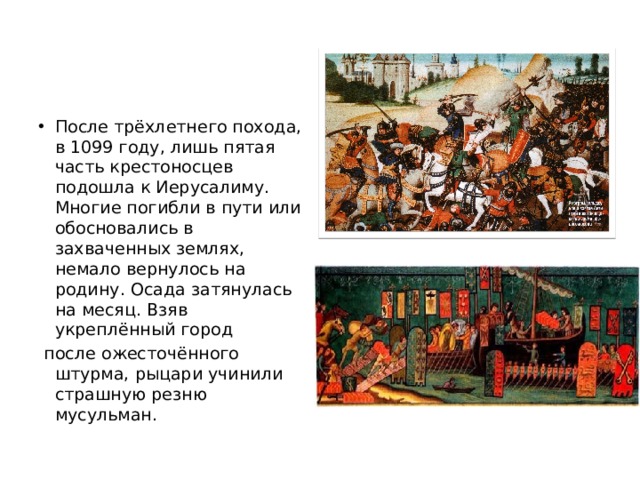 После трёхлетнего похода, в 1099 году, лишь пятая часть крестоносцев подошла к Иерусалиму. Многие погибли в пути или обосновались в захваченных землях, немало вернулось на родину. Осада затянулась на месяц. Взяв укреплённый город  после ожесточённого штурма, рыцари учинили страшную резню мусульман. 