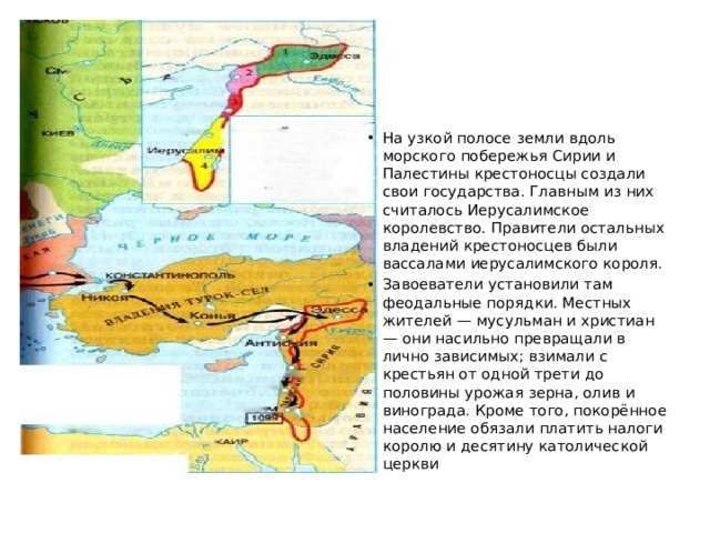 На узкой полосе земли вдоль морского побережья Сирии и Палестины крестоносцы создали свои государства. Главным из них считалось Иерусалимское королевство. Правители остальных владений крестоносцев были вассалами иерусалимского короля. Завоеватели установили там феодальные порядки. Местных жителей — мусульман и христиан — они насильно превращали в лично зависимых; взимали с крестьян от одной трети до половины урожая зерна, олив и винограда. Кроме того, покорённое население обязали платить налоги королю и десятину католической церкви 