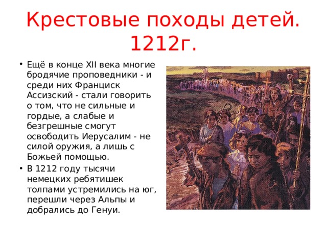 Крестовые походы детей. 1212г. Ещё в конце XII века многие бродячие проповедники - и среди них Франциск Ассизский - стали говорить о том, что не сильные и гордые, а слабые и безгрешные смогут освободить Иерусалим - не силой оружия, а лишь с Божьей помощью. В 1212 году тысячи немецких ребятишек толпами устремились на юг, перешли через Альпы и добрались до Генуи. 