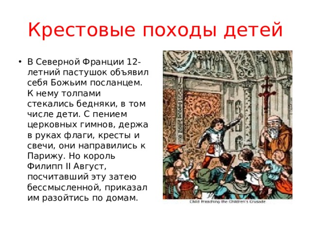 Крестовые походы детей В Северной Франции 12-летний пастушок объявил себя Божьим посланцем. К нему толпами стекались бедняки, в том числе дети. С пением церковных гимнов, держа в руках флаги, кресты и свечи, они направились к Парижу. Но король Филипп II Август, посчитавший эту затею бессмысленной, приказал им разойтись по домам. 