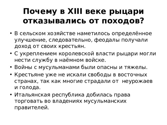 Почему в XIII веке рыцари отказывались от походов? В сельском хозяйстве наметилось определённое улучшение, следовательно, феодалы получали доход от своих крестьян. С укреплением королевской власти рыцари могли нести службу в наёмном войске. Войны с мусульманами были опасны и тяжелы. Крестьяне уже не искали свободы в восточных странах, так как многие страдали от неурожаев и голода. Итальянская республика добилась права торговать во владениях мусульманских правителей. 