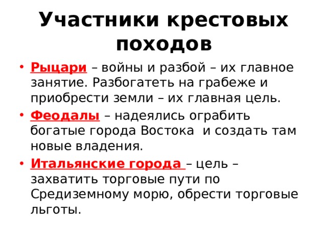 Участники крестовых походов Рыцари – войны и разбой – их главное занятие. Разбогатеть на грабеже и приобрести земли – их главная цель. Феодалы – надеялись ограбить богатые города Востока и создать там новые владения. Итальянские города – цель – захватить торговые пути по Средиземному морю, обрести торговые льготы. 