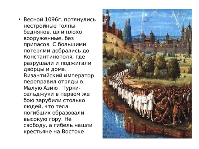 Весной 1096г. потянулись нестройные толпы бедняков, шли плохо вооруженные, без припасов. С большими потерями добрались до Константинополя, где разрушали и поджигали дворцы и дома. Византийский император переправил отряды в Малую Азию . Турки-сельджуки в первом же бою зарубили столько людей, что тела погибших образовали высокую гору. Не свободу, а гибель нашли крестьяне на Востоке 