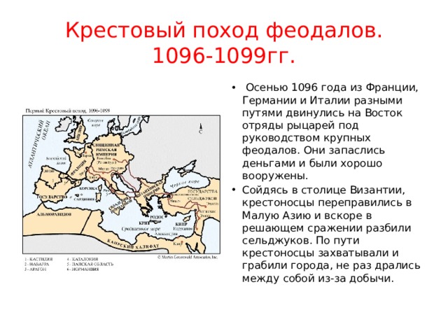 Крестовый поход феодалов.  1096-1099гг.   Осенью 1096 года из Франции, Германии и Италии разными путями двинулись на Восток отряды рыцарей под руководством крупных феодалов. Они запаслись деньгами и были хорошо вооружены. Сойдясь в столице Византии, крестоносцы переправились в Малую Азию и вскоре в решающем сражении разбили сельджуков. По пути крестоносцы захватывали и грабили города, не раз дрались между собой из-за добычи. 