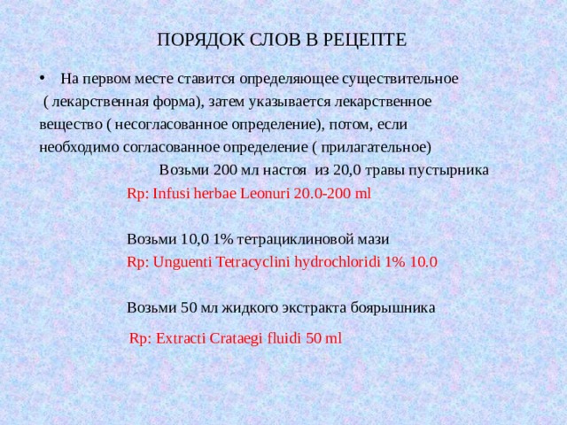 ПОРЯДОК СЛОВ В РЕЦЕПТЕ   На первом месте ставится определяющее существительное  ( лекарственная форма), затем указывается лекарственное вещество ( несогласованное определение), потом, если необходимо согласованное определение ( прилагательное)  Возьми 200 мл настоя из 20,0 травы пустырника  Rp: Infusi herbae Leonuri 20.0-200 ml  Возьми 10,0 1% тетрациклиновой мази  Rp: Unguenti Tetracyclini hydrochloridi 1% 10.0  Возьми 50 мл жидкого экстракта боярышника Rp: Extracti Crataegi fluidi 5 0 ml 