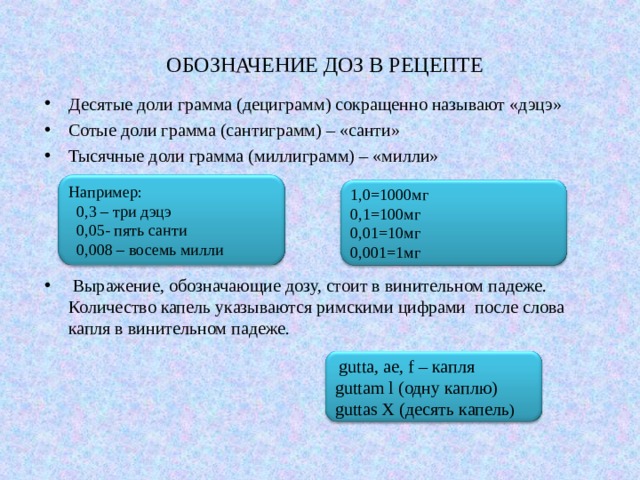 ОБОЗНАЧЕНИЕ ДОЗ В РЕЦЕПТЕ Десятые доли грамма (дециграмм) сокращенно называют «дэцэ» Сотые доли грамма (сантиграмм) – «санти» Тысячные доли грамма (миллиграмм) – «милли»     Выражение, обозначающие дозу, стоит в винительном падеже. Количество капель указываются римскими цифрами после слова капля в винительном падеже. Например:  0,3 – три дэцэ  0,05- пять санти  0,008 – восемь милли 1,0=1000мг 0,1=100мг 0,01=10мг 0,001=1мг  gutta , ae , f – капля guttam l (одну каплю) guttas X (десять капель ) 