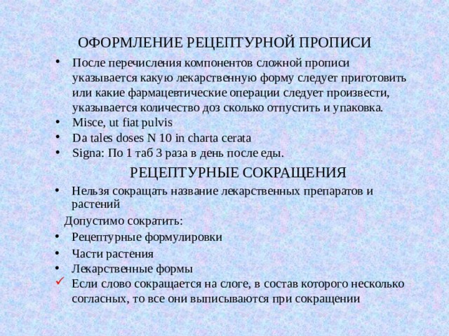 ОФОРМЛЕНИЕ РЕЦЕПТУРНОЙ ПРОПИСИ После перечисления компонентов сложной прописи указывается какую лекарственную форму следует приготовить или какие фармацевтические операции следует произвести, указывается количество доз сколько отпустить и упаковка. Misce,  ut fiat pulvis Da tales doses N 10 in charta cerata Signa: По 1 таб 3 раза в день после еды. РЕЦЕПТУРНЫЕ СОКРАЩЕНИЯ   Нельзя сокращать название лекарственных препаратов и растений  Допустимо сократить: Рецептурные формулировки Части растения Лекарственные формы Если слово сокращается на слоге, в состав которого несколько согласных, то все они выписываются при сокращении 