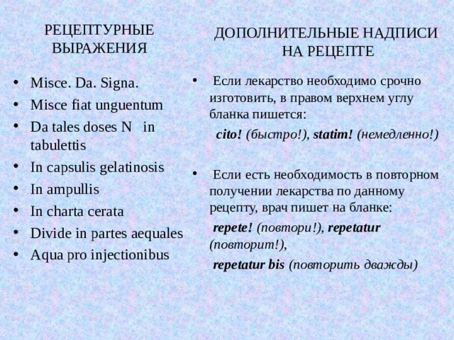 РЕЦЕПТУРНЫЕ ВЫРАЖЕНИЯ ДОПОЛНИТЕЛЬНЫЕ НАДПИСИ  НА РЕЦЕПТЕ  Если лекарство необходимо срочно изготовить, в правом верхнем углу бланка пишется:  cito! (быстро!), statim! (немедленно!)   Если есть необходимость в повторном получении лекарства по данному рецепту, врач пишет на бланке:  repete! (повтори!), repetatur ( повторит!),  repetatur  bis (повторить дважды) Misce. Da. Signa. Misce fiat unguentum Da tales doses N in tabulettis In capsulis gelatinosis In ampullis In charta cerata Divide in partes aequales Aqua pro injectionibus 