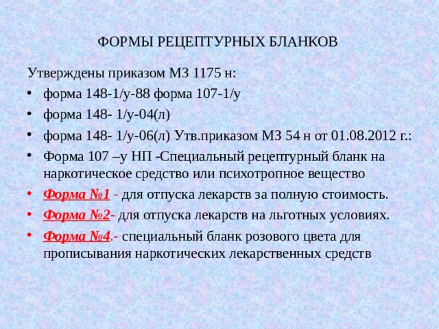 ФОРМЫ РЕЦЕПТУРНЫХ БЛАНКОВ Утверждены приказом МЗ 1175 н: форма 148-1/у-88 форма 107-1/у форма 148- 1/у-04(л) форма 148- 1/у-06(л) Утв.приказом МЗ 54 н от 01.08.2012 г.: Форма 107 –у НП -Специальный рецептурный бланк на наркотическое средство или психотропное вещество Форма №1  -  для отпуска лекарств за полную стоимость . Форма №2 -  для отпуска лекарств на льготных условиях. Форма №4 .-  специальный бланк розового цвета для прописывания наркотических лекарственных средств 