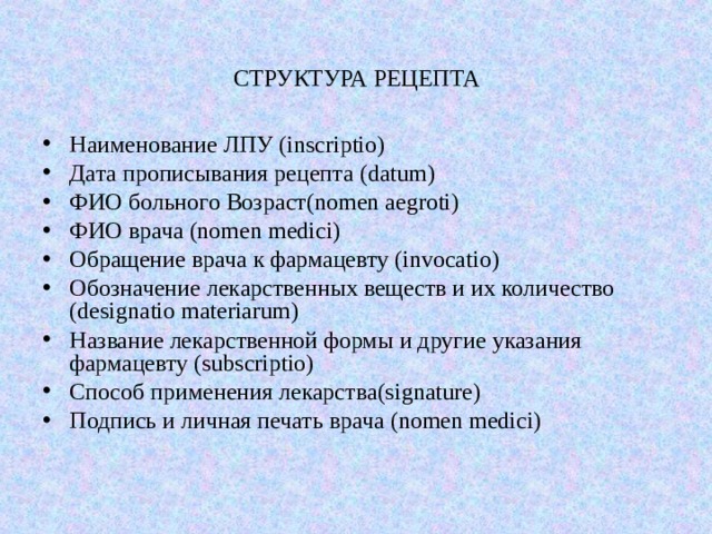 СТРУКТУРА РЕЦЕПТА Наименование ЛПУ (inscriptio) Дата прописывания рецепта (datum) ФИО больного  Возраст (nomen aegroti) ФИО врача (nomen medici) Обращение врача к фармацевту (invocatio) Обозначение лекарственных веществ и их количество (designatio materiarum) Название лекарственной формы и другие указания фармацевту (subscriptio) Способ применения лекарства (signature) Подпись и личная печать врача (nomen medici) 