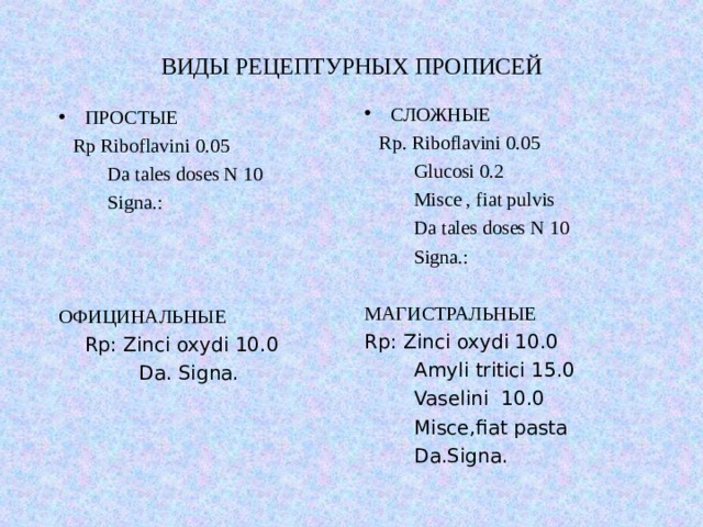 ВИДЫ РЕЦЕПТУРНЫХ ПРОПИСЕЙ СЛОЖНЫЕ  Rp. Riboflavini 0.05    Glucosi 0.2  Misce , fiat pulvis  Da tales doses N 10  Signa.: МАГИСТРАЛЬНЫЕ Rp: Zinci oxydi 10.0    Amyli tritici 15.0   Vaselini 10.0   Misce,fiat pasta  Da.Signa. ПРОСТЫЕ  Rp Riboflavini 0.05  Da tales doses N 10  Signa.: ОФИЦИНАЛЬНЫЕ  Rp: Zinci oxydi 10.0   Da. Signa. 