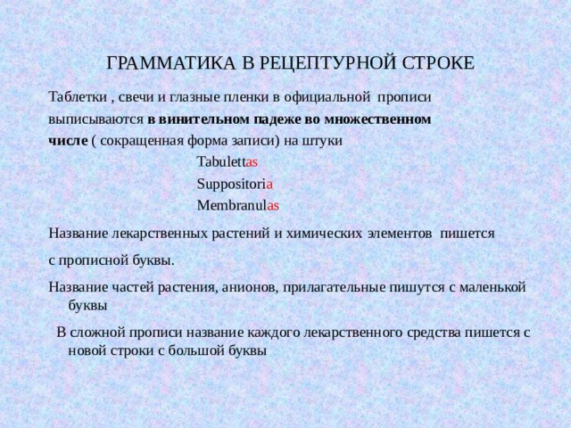 ГРАММАТИКА В РЕЦЕПТУРНОЙ СТРОКЕ Таблетки , свечи и глазные пленки в официальной прописи выписываются в винительном падеже во множественном числе ( сокращенная форма записи) на штуки  Tabulett as  Suppositori a  Membranul as Название лекарственных растений  и химических элементов пишется с прописной буквы. Название частей растения, анионов, прилагательные пишутся с маленькой буквы  В сложной прописи название каждого лекарственного средства пишется с новой строки с большой буквы 