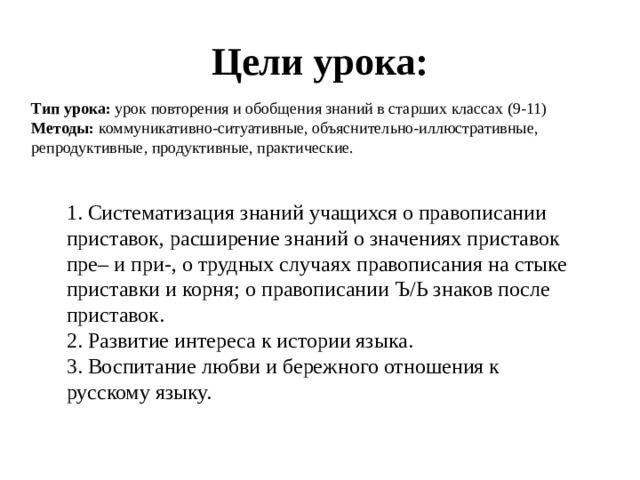 Цели урока: Тип урока:  урок повторения и обобщения знаний в старших классах (9-11) Методы:  коммуникативно-ситуативные, объяснительно-иллюстративные, репродуктивные, продуктивные, практические. 1. Систематизация знаний учащихся о правописании приставок, расширение знаний о значениях приставок пре– и при-, о трудных случаях правописания на стыке приставки и корня; о правописании Ъ/Ь знаков после приставок. 2. Развитие интереса к истории языка. 3. Воспитание любви и бережного отношения к русскому языку. 