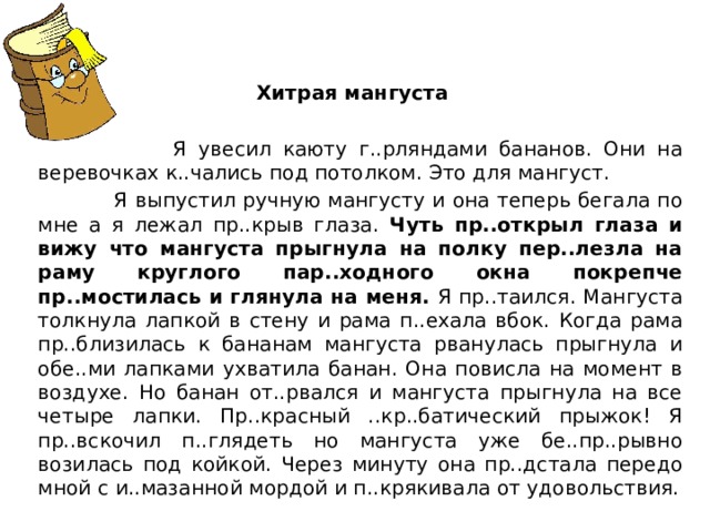 Хитрая мангуста  Я увесил каюту г..рляндами бананов. Они на веревочках к..чались под потолком. Это для мангуст.  Я выпустил ручную мангусту и она теперь бегала по мне а я лежал пр..крыв глаза. Чуть пр..открыл глаза и вижу что мангуста прыгнула на полку пер..лезла на раму круглого пар..ходного окна покрепче пр..мостилась и глянула на меня. Я пр..таился. Мангуста толкнула лапкой в стену и рама п..ехала вбок. Когда рама пр..близилась к бананам мангуста рванулась прыгнула и обе..ми лапками ухватила банан. Она повисла на момент в воздухе. Но банан от..рвался и мангуста прыгнула на все четыре лапки. Пр..красный ..кр..батический прыжок! Я пр..вскочил п..глядеть но мангуста уже бе..пр..рывно возилась под койкой. Через минуту она пр..дстала передо мной с и..мазанной мордой и п..крякивала от удовольствия. 