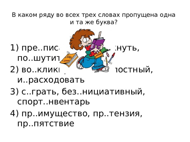 В каком ряду во всех трех словах пропущена одна и та же буква?   1) пре..писание, о..толкнуть, по..шутить 2) во..кликнуть, бе..жалостный, и..расходовать 3) с..грать, без..нициативный, спорт..нвентарь 4) пр..имущество, пр..тензия, пр..пятствие 