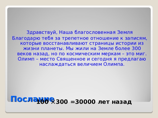 Здравствуй, Наша благословенная Земля Благодарю тебя за трепетное отношение к записям, которые восстанавливают страницы истории из жизни планеты. Мы жили на Земле более 300 веков назад, но по космическим меркам – это миг. Олимп – место Священное и сегодня я предлагаю наслаждаться величием Олимпа. Послание 100  300 =30000 лет назад 