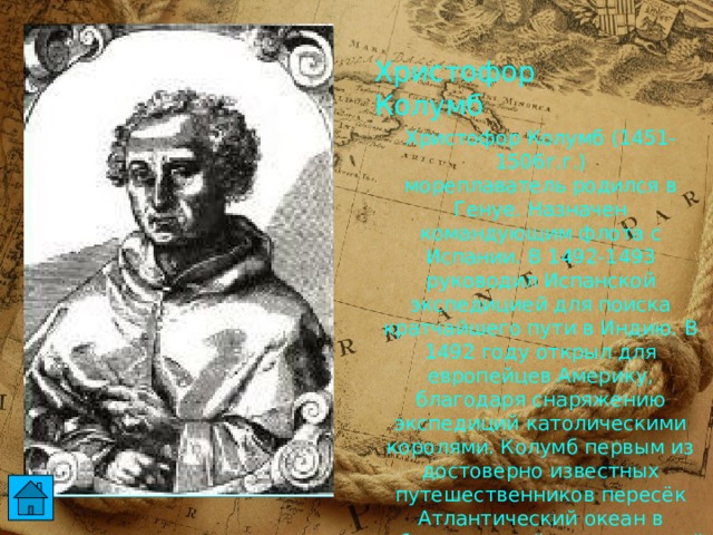Христофор Колумб Христофор Колумб (1451-1506г.г.)  мореплаватель родился в Генуе. Назначен командующим флота с Испании. В 1492-1493 руководил Испанской экспедицией для поиска кратчайшего пути в Индию. В 1492 году открыл для европейцев Америку, благодаря снаряжению экспедиций католическими королями. Колумб первым из достоверно известных путешественников пересёк Атлантический океан в субтропической и тропической полосе северного полушария и первым из европейцев ходил в Карибском море.  