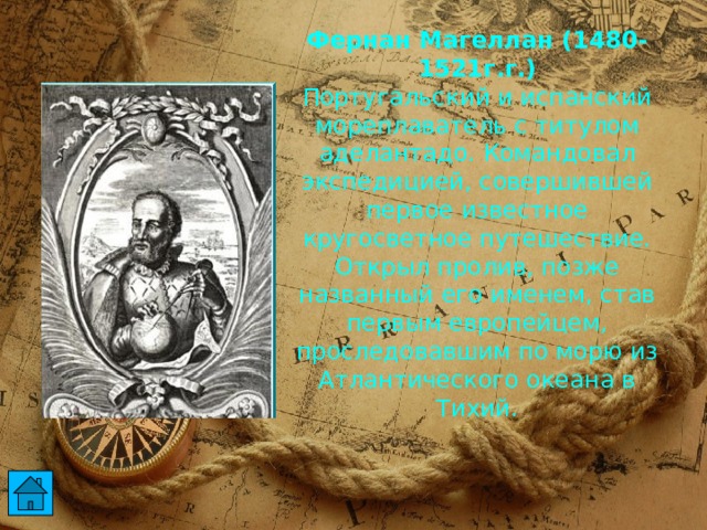 Фернан Магеллан (1480-1521г.г.)  Португальский и испанский мореплаватель с титулом аделантадо. Командовал экспедицией, совершившей первое известное кругосветное путешествие. Открыл пролив, позже названный его именем, став первым европейцем, проследовавшим по морю из Атлантического океана в Тихий.  