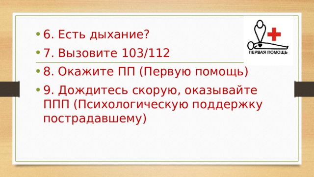 6. Есть дыхание? 7. Вызовите 103/112 8. Окажите ПП (Первую помощь) 9. Дождитесь скорую, оказывайте ППП (Психологическую поддержку пострадавшему) 