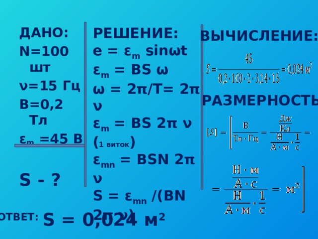 ДАНО: РЕШЕНИЕ: e = ε m sinωt N=100 шт ν=15 Гц ε m = BS ω В=0,2 Тл ω = 2π/T= 2π ν ε m =45 В ε m = BS 2π ν ( 1 виток )  ε mn = BSN 2π ν S = ε mn /(BN 2π ν) S - ? ВЫЧИСЛЕНИЕ: РАЗМЕРНОСТЬ: ОТВЕТ: S = 0,024 м 2 