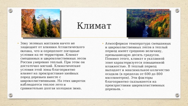 Климат Атмосферная температура смешанных и широколиственных лесов в теплый период имеет среднюю величину, превышающую десять градусов. Помимо этого, климат в указанной зоне характеризуется повышенной влажностью. В теплый период выпадает и максимальное количество осадков (в пределах от 600 до 800 миллиметров). Эти факторы благоприятно сказываются на произрастании широколиственных деревьев. - Зону зеленых массивов ничто не защищает от влияния Атлантического океана, что и определяет погодные условия на ее территории. Климат смешанных и широколиственных лесов России умеренно теплый. При этом он достаточно мягкий. Климатические условия этой зоны благоприятно влияют на произрастание хвойных пород деревьев вместе с широколиственными. На этих широтах наблюдается теплое лето и сравнительно долгая холодная зима. 
