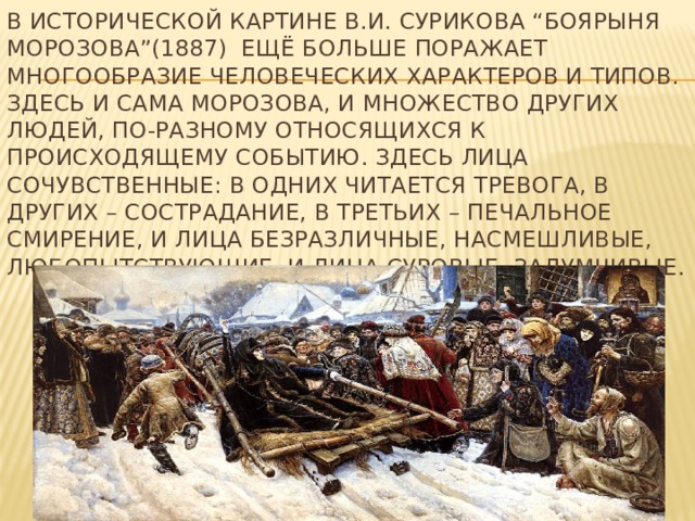 В исторической картине В.И. Сурикова “Боярыня Морозова”(1887) ещё больше поражает многообразие человеческих характеров и типов. Здесь и сама Морозова, и множество других людей, по-разному относящихся к происходящему событию. Здесь лица сочувственные: в одних читается тревога, в других – сострадание, в третьих – печальное смирение, и лица безразличные, насмешливые, любопытствующие, и лица суровые, задумчивые.   