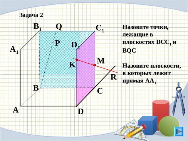 Задача 2 B 1 Q C 1 Назовите точки, лежащие в пл o скостях DCC 1 и BQC  Назовите плоскости, в которых л e жит прямая АА 1  P D 1 A 1 M K R B C Л.С. Атанасян. Геометрия 10-11. № 9. A D 14 