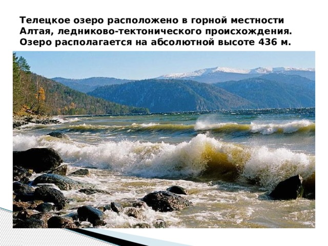 Телецкое озеро расположено в горной местности Алтая, ледниково-тектонического происхождения. Озеро располагается на абсолютной высоте 436 м. 