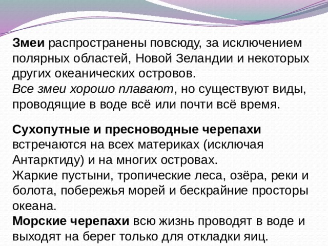 Змеи распространены повсюду, за исключением полярных областей, Новой Зеландии и некоторых других океанических островов. Все змеи хорошо плавают , но существуют виды, проводящие в воде всё или почти всё время. Сухопутные и пресноводные черепахи встречаются на всех материках (исключая Антарктиду) и на многих островах. Жаркие пустыни, тропические леса, озёра, реки и болота, побережья морей и бескрайние просторы океана. Морские черепахи всю жизнь проводят в воде и выходят на берег только для откладки яиц. 