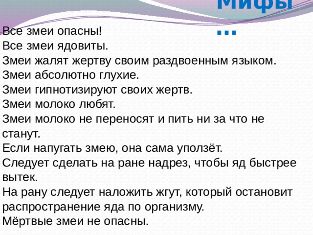 Мифы … Все змеи опасны!  Все змеи ядовиты.  Змеи жалят жертву своим раздвоенным языком.  Змеи абсолютно глухие.  Змеи гипнотизируют своих жертв. Змеи молоко любят.  Змеи молоко не переносят и пить ни за что не станут.  Если напугать змею, она сама уползёт.  Следует сделать на ране надрез, чтобы яд быстрее вытек.  На рану следует наложить жгут, который остановит распространение яда по организму. Мёртвые змеи не опасны. 