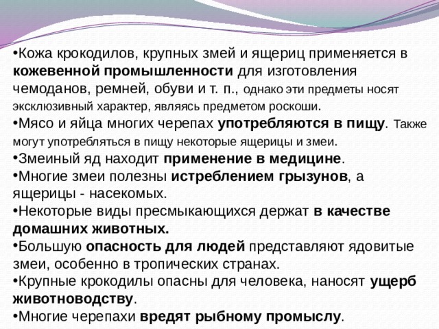 Кожа крокодилов, крупных змей и ящериц применяется в кожевенной промышленности для изготовления чемоданов, ремней, обуви и т. п., однако эти предметы носят эксклюзивный характер, являясь предметом роскоши . Мясо и яйца многих черепах употребляются в пищу . Также могут употребляться в пищу некоторые ящерицы и змеи . Змеиный яд находит применение в медицине . Многие змеи полезны истреблением грызунов , а ящерицы - насекомых. Некоторые виды пресмыкающихся держат в качестве домашних животных. Большую опасность для людей представляют ядовитые змеи, особенно в тропических странах. Крупные крокодилы опасны для человека, наносят ущерб животноводству . Многие черепахи вредят рыбному промыслу . 