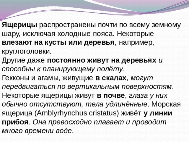 Ящерицы распространены почти по всему земному шару, исключая холодные пояса. Некоторые влезают на кусты или деревья , например, круглоголовки. Другие даже постоянно живут на деревьях и способны к планирующему полёту. Гекконы и агамы, живущие в скалах , могут передвигаться по вертикальным поверхностям . Некоторые ящерицы живут в почве , глаза у них обычно отсутствуют, тела удлинённы е. Морская ящерица (Amblyrhynchus cristatus) живёт у линии прибоя . Она превосходно плавает и проводит много времени воде . 