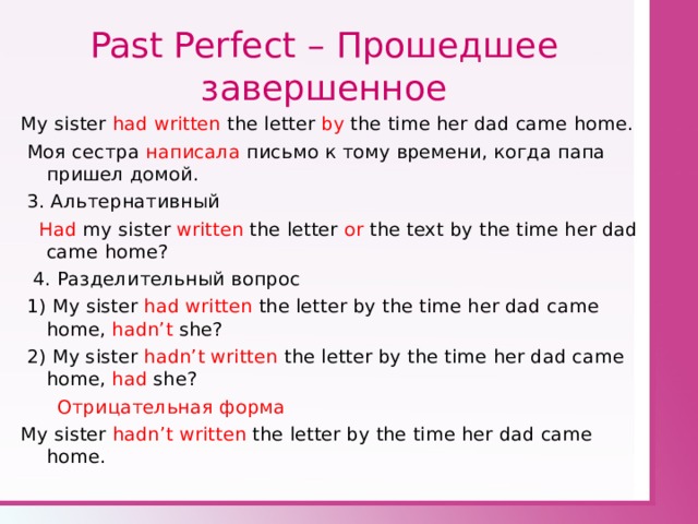 Past Perfect – Прошедшее завершенное My sister had written the letter by the time her dad came home.  Моя сестра написала письмо к тому времени, когда папа пришел домой.  3 . Альтернативный  Had my sister written the letter  or the text by the time her dad came home?  4. Разделительный вопрос  1) My sister had written the letter by the time her dad came home , hadn’t she?  2) My sister hadn’t written the letter by the time her dad came home , had she?  Отрицательная форма My sister hadn’t written the letter by the time her dad came home . 