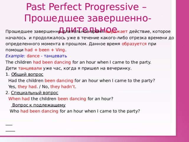 Past Perfect Progressive –  Прошедшее завершенно - длительное Прошедшее завершенно-длительное время выражает действие, которое началось и продолжалось уже в течение какого-либо отрезка времени до определенного момента в прошлом. Данное время образуется при помощи had + been + Ving . Example : dance - танцевать The children had been dancing for an hour when I came to the party. Дети танцевали уже час, когда я пришел на вечеринку. Общий вопрос  Had the children been dancing for an hour when I came to the party?  Yes, they had . / No, they hadn’t . 2. Специальный вопрос  When had the children been dancing for an hour?   Вопрос к подлежащему  Who had been dancing for an hour when I came to the party?    