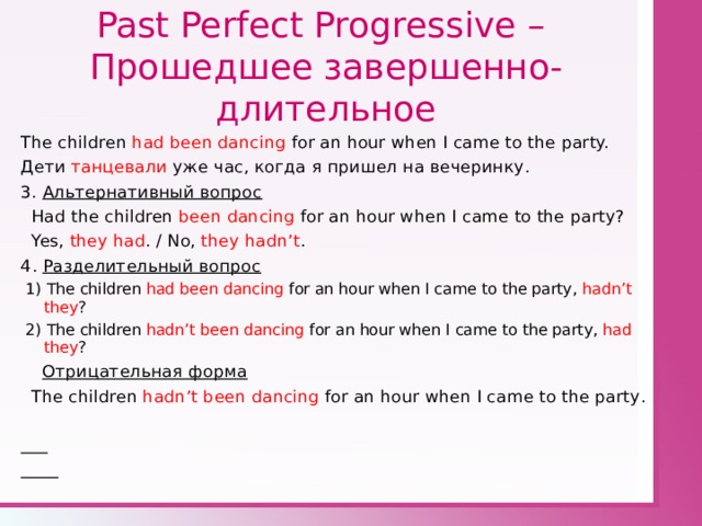 Past Perfect Progressive –  Прошедшее завершенно - длительное The children had been dancing for an hour when I came to the party. Дети танцевали уже час, когда я пришел на вечеринку. 3. Альтернативный вопрос  Had the children been dancing for an hour when I came to the party?  Yes, they had . / No, they hadn’t . 4 . Разделительный вопрос  1)  The children had been dancing for an hour when I came to the party ,  hadn’t they ?   2)  The children hadn’t been dancing for an hour when I came to the party ,  had they ?   Отрицательная форма  The children hadn’t been dancing for an hour when I came to the party .   