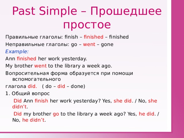 Past Simple – Прошедшее простое Правильные глаголы: finish – finished – finished Неправильные глаголы: go – went – gone Example: Ann finished her work yesterday. My brother went to the library a week ago. Вопросительная  форма образуется при помощи вспомогательного глагола did. ( do – did – done) 1. Общий вопрос  Did Ann finish her work yesterday? Yes, she did . / No, she didn’t .  Did my brother go to the library a week ago? Yes, he did . / No, he didn’t . 