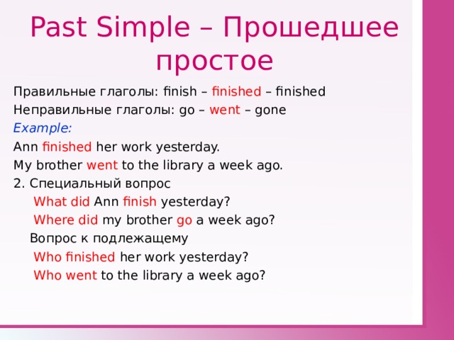 Past Simple – Прошедшее простое Правильные глаголы: finish – finished – finished Неправильные глаголы: go – went – gone Example: Ann finished her work yesterday. My brother went to the library a week ago. 2. Специальный вопрос  What did Ann finish yesterday?  Where did my brother go a week ago?  Вопрос к подлежащему  Who finished her work yesterday?  Who went to the library a week ago? 