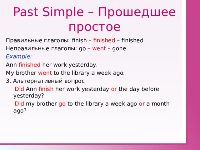 Past Simple – Прошедшее простое Правильные глаголы: finish – finished – finished Неправильные глаголы: go – went – gone Example: Ann finished her work yesterday. My brother went to the library a week ago. 3. Альтернативный вопрос  Did Ann finish her work yesterday or the day before yesterday?  Did my brother go to the library a week ago or a month ago? 